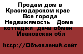 Продам дом в Краснодарском крае - Все города Недвижимость » Дома, коттеджи, дачи обмен   . Ивановская обл.